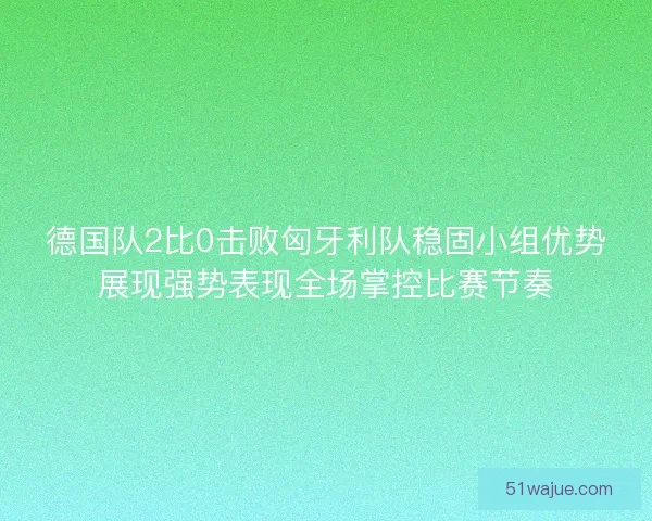 德国队2比0击败匈牙利队稳固小组优势展现强势表现全场掌控比赛节奏