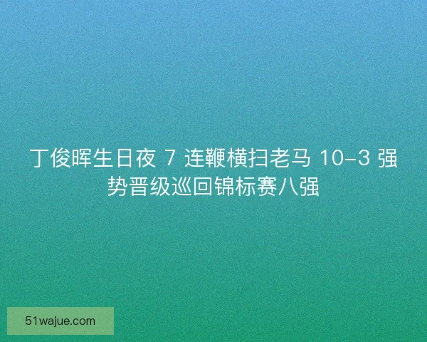 丁俊晖生日夜 7 连鞭横扫老马 10-3 强势晋级巡回锦标赛八强