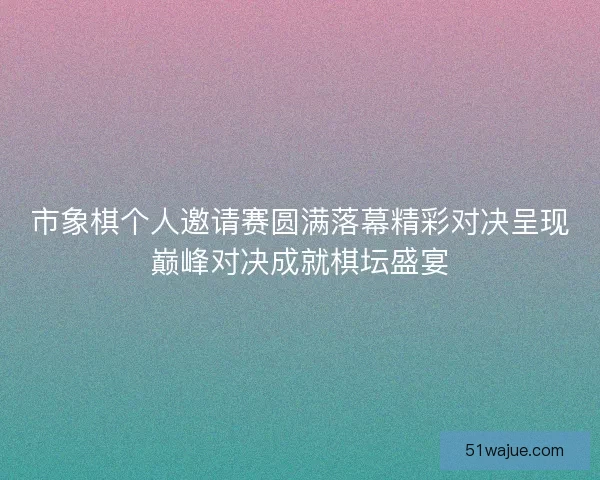 市象棋个人邀请赛圆满落幕精彩对决呈现巅峰对决成就棋坛盛宴
