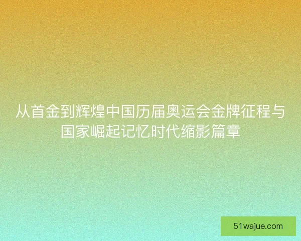 从首金到辉煌中国历届奥运会金牌征程与国家崛起记忆时代缩影篇章