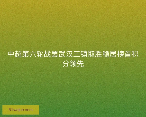 中超第六轮战罢武汉三镇取胜稳居榜首积分领先
