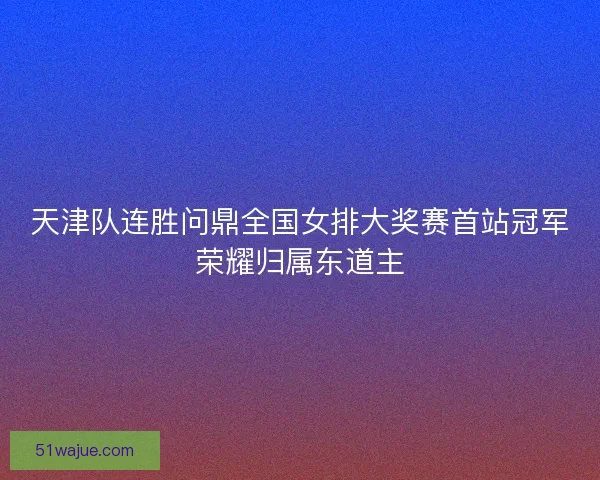 天津队连胜问鼎全国女排大奖赛首站冠军荣耀归属东道主