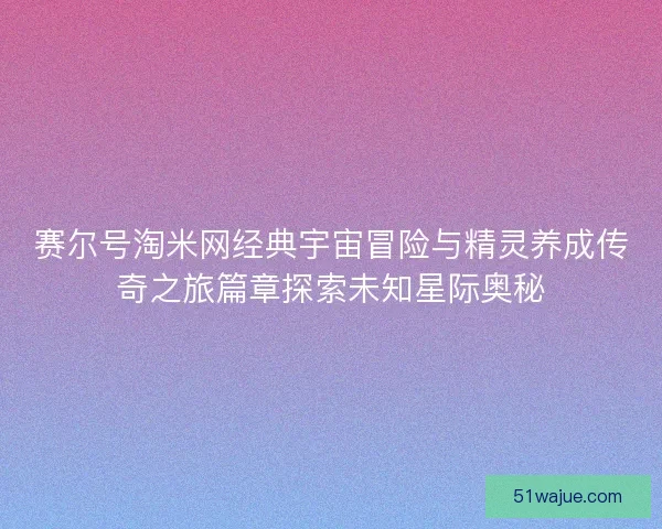 赛尔号淘米网经典宇宙冒险与精灵养成传奇之旅篇章探索未知星际奥秘