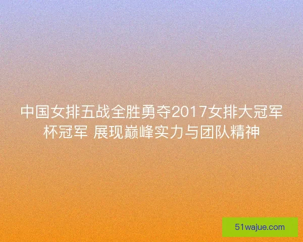 中国女排五战全胜勇夺2017女排大冠军杯冠军 展现巅峰实力与团队精神