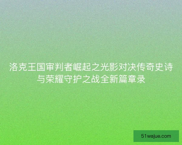 洛克王国审判者崛起之光影对决传奇史诗与荣耀守护之战全新篇章录