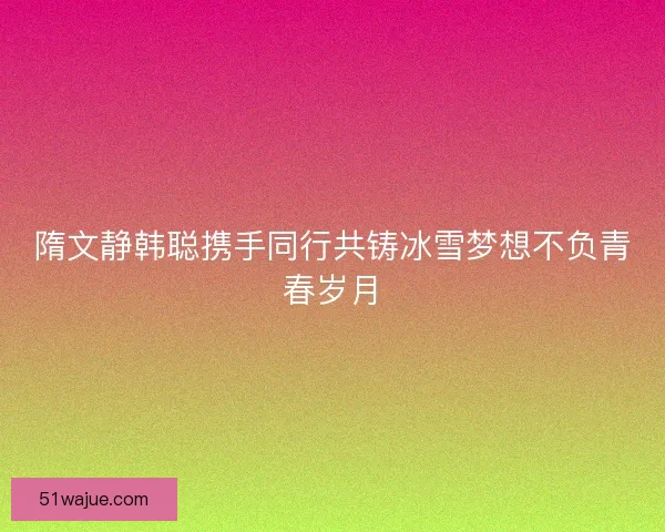 隋文静韩聪携手同行共铸冰雪梦想不负青春岁月