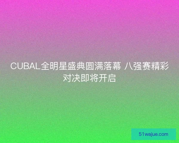 CUBAL全明星盛典圆满落幕 八强赛精彩对决即将开启