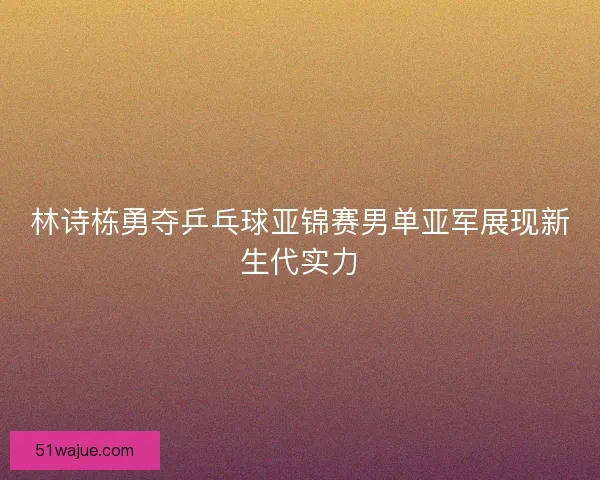 林诗栋勇夺乒乓球亚锦赛男单亚军展现新生代实力