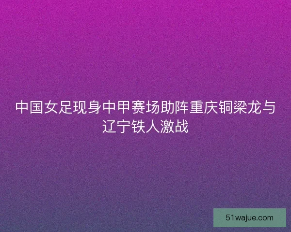 中国女足现身中甲赛场助阵重庆铜梁龙与辽宁铁人激战