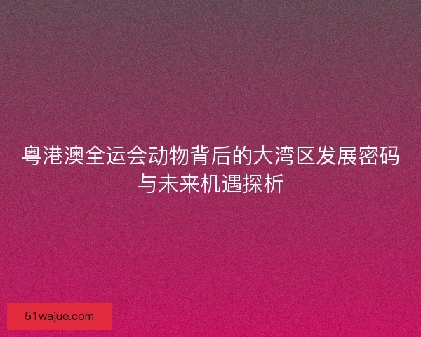 粤港澳全运会动物背后的大湾区发展密码与未来机遇探析