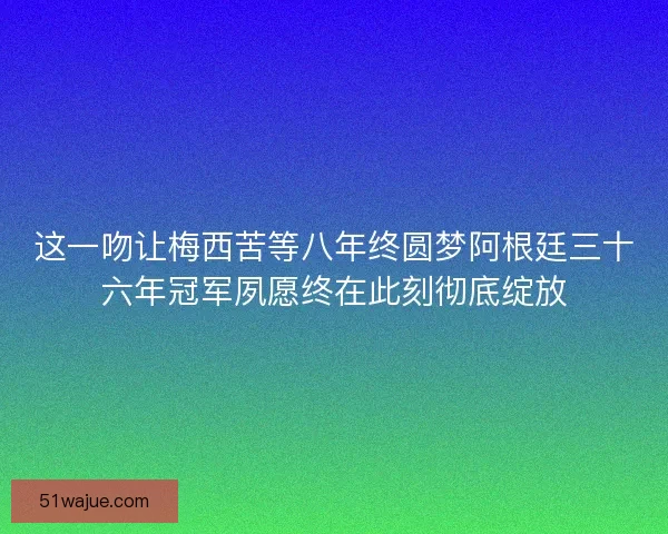 这一吻让梅西苦等八年终圆梦阿根廷三十六年冠军夙愿终在此刻彻底绽放