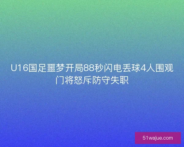 U16国足噩梦开局88秒闪电丢球4人围观门将怒斥防守失职
