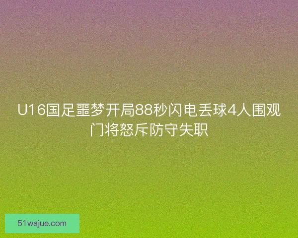 U16国足噩梦开局88秒闪电丢球4人围观门将怒斥防守失职