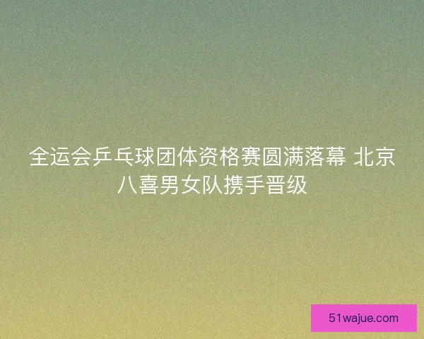 全运会乒乓球团体资格赛圆满落幕 北京八喜男女队携手晋级