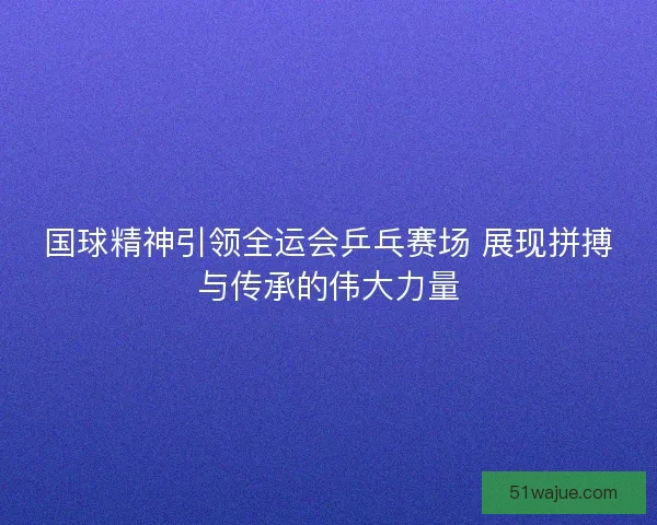 国球精神引领全运会乒乓赛场 展现拼搏与传承的伟大力量