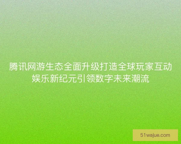 腾讯网游生态全面升级打造全球玩家互动娱乐新纪元引领数字未来潮流