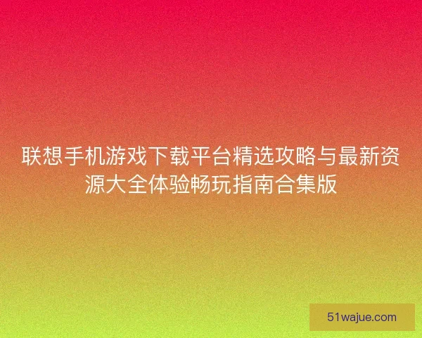 联想手机游戏下载平台精选攻略与最新资源大全体验畅玩指南合集版