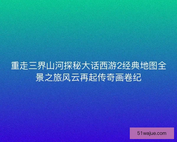 重走三界山河探秘大话西游2经典地图全景之旅风云再起传奇画卷纪